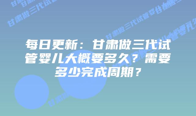 每日更新:甘肃做三代试管婴儿大概要多久?需要多少完成周期?