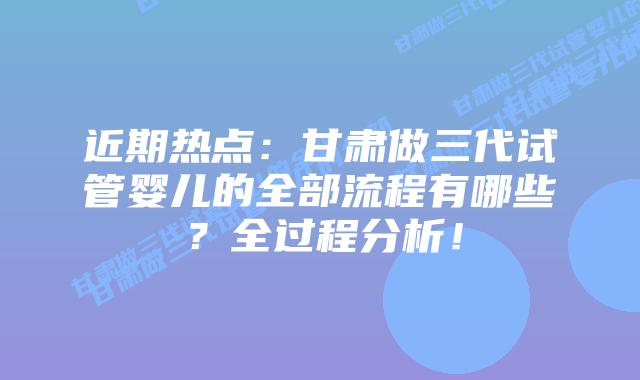 近期热点:甘肃做三代试管婴儿的全部流程有哪些?全过程分析!