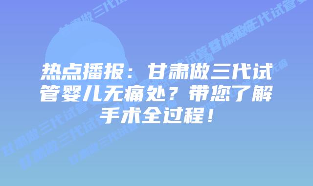 热点播报:甘肃做三代试管婴儿无痛处?带您了解手术全过程!