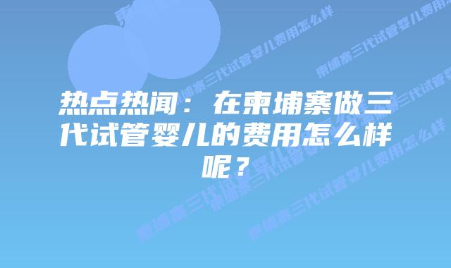 热点热闻:在柬埔寨做三代试管婴儿的费用怎么样呢?