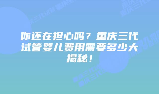 你还在担心吗?重庆三代试管婴儿费用需要多少大揭秘!