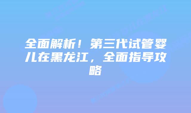 全面解析!第三代试管婴儿在黑龙江,全面指导攻略