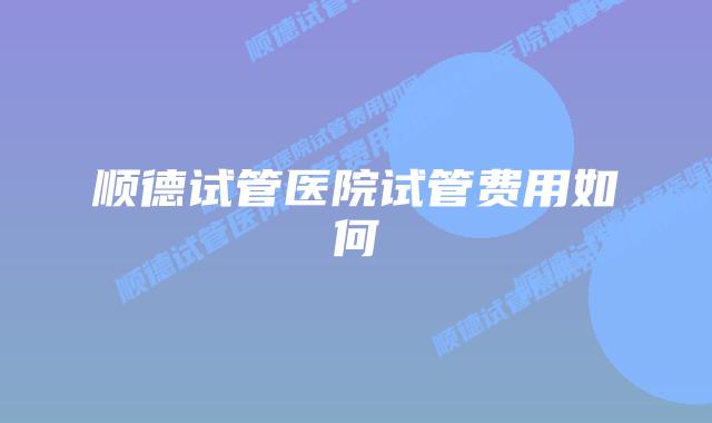 顺德试管医院试管费用如何