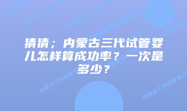猜猜;内蒙古三代试管婴儿怎样算成功率?一次是多少?