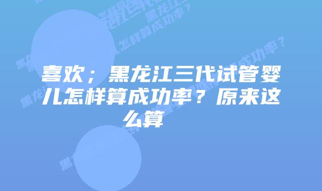 喜欢;黑龙江三代试管婴儿怎样算成功率?原来这么算