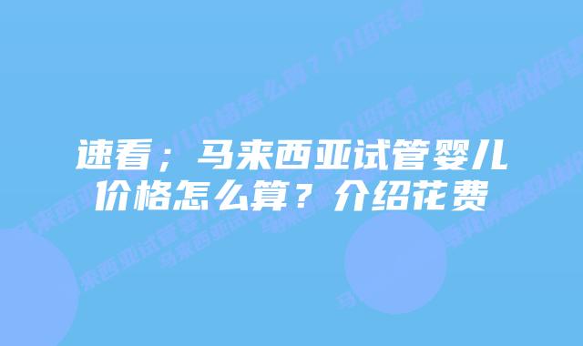 速看;马来西亚试管婴儿价格怎么算?介绍花费