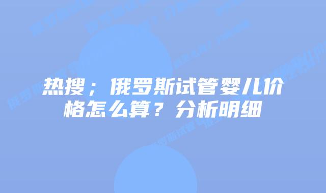 热搜;俄罗斯试管婴儿价格怎么算?分析明细