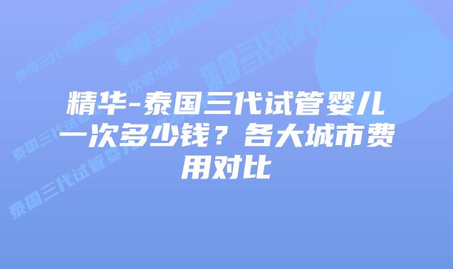 精华-泰国三代试管婴儿一次多少钱？各大城市费用对比