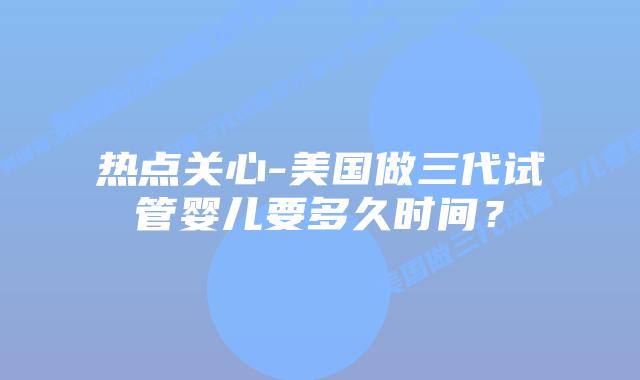 热点关心-美国做三代试管婴儿要多久时间?