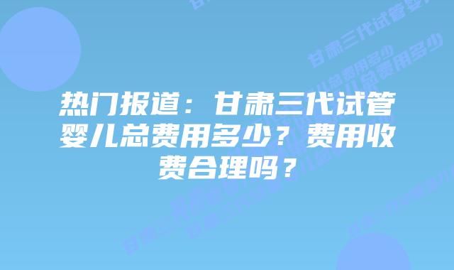 热门报道:甘肃三代试管婴儿总费用多少?费用收费合理吗?