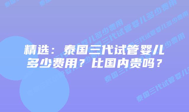精选:泰国三代试管婴儿多少费用?比国内贵吗?