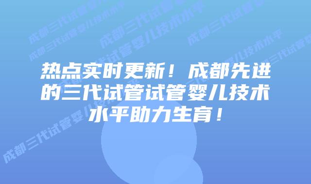 热点实时更新!成都先进的三代试管试管婴儿技术水平助力生育!
