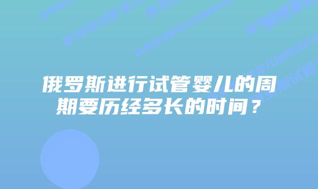 俄罗斯进行试管婴儿的周期要历经多长的时间？