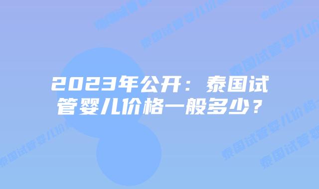2023年公开：泰国试管婴儿价格一般多少？