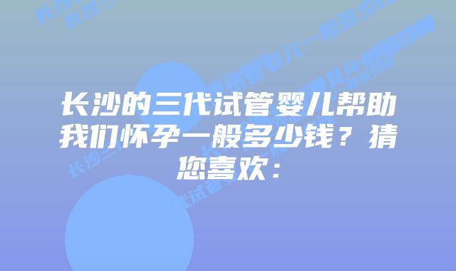 长沙的三代试管婴儿帮助我们怀孕一般多少钱?猜您喜欢: