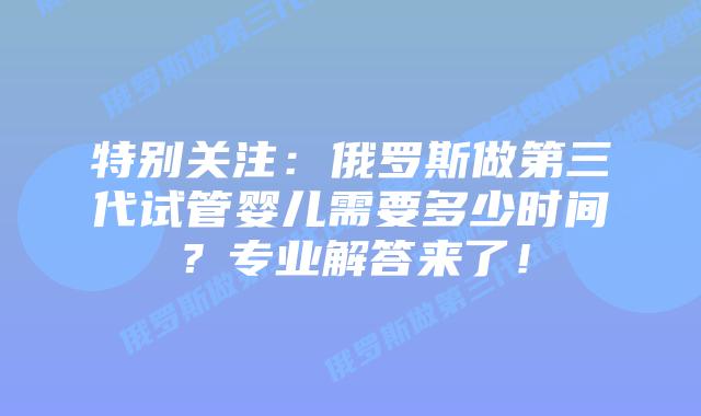 特别关注:俄罗斯做第三代试管婴儿需要多少时间?专业解答来了!