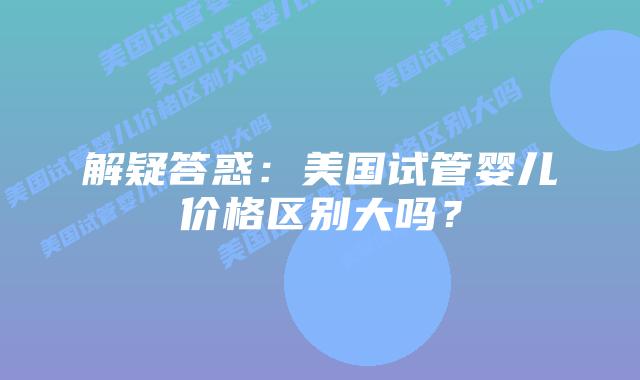 解疑答惑:美国试管婴儿价格区别大吗?