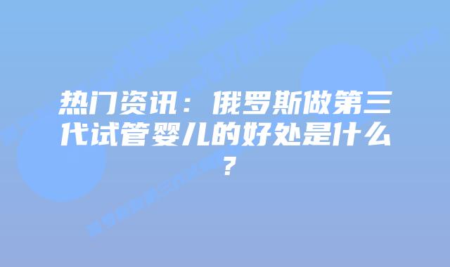 热门资讯:俄罗斯做第三代试管婴儿的好处是什么?