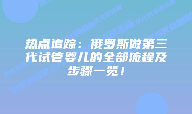 热点追踪:俄罗斯做第三代试管婴儿的全部流程及步骤一览!