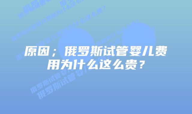 原因；俄罗斯试管婴儿费用为什么这么贵？