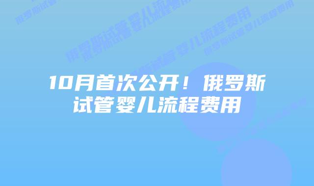 10月首次公开!俄罗斯试管婴儿流程费用