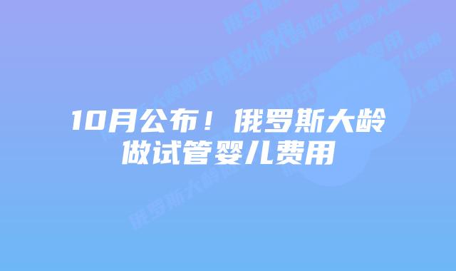 10月公布！俄罗斯大龄做试管婴儿费用