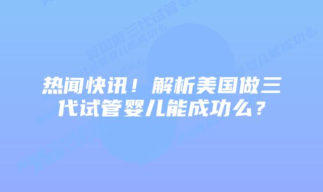 热闻快讯！解析美国做三代试管婴儿能成功么？