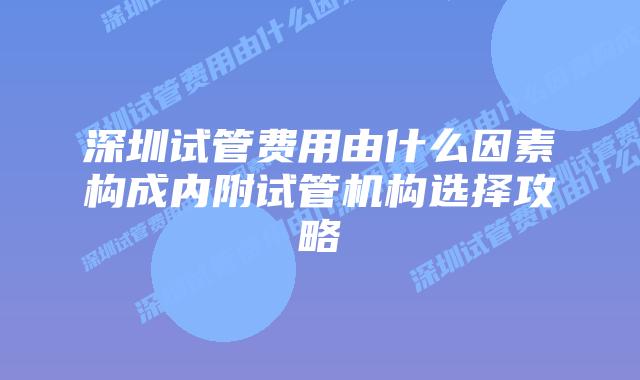 深圳试管费用由什么因素构成内附试管机构选择攻略