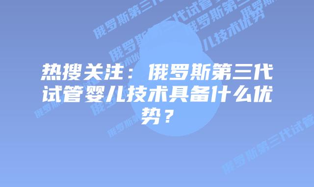 热搜关注：俄罗斯第三代试管婴儿技术具备什么优势？