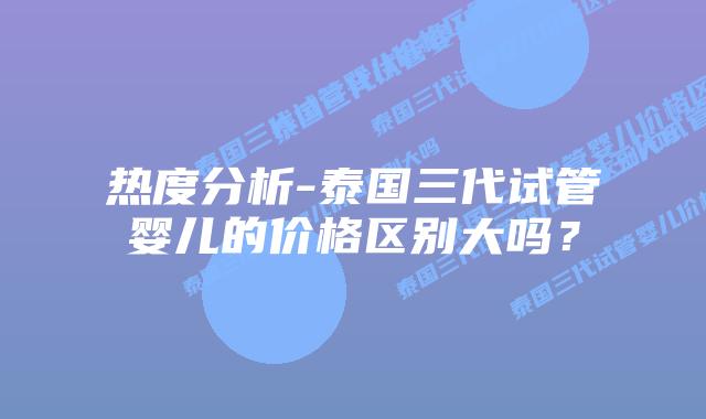 热度分析-泰国三代试管婴儿的价格区别大吗？
