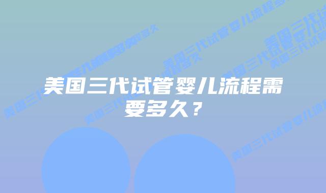 美国三代试管婴儿流程需要多久？