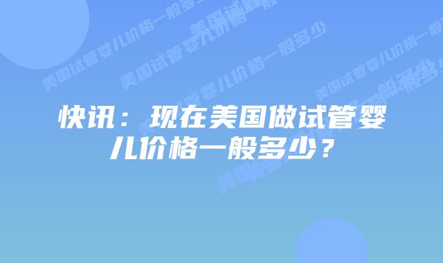 快讯:现在美国做试管婴儿价格一般多少?