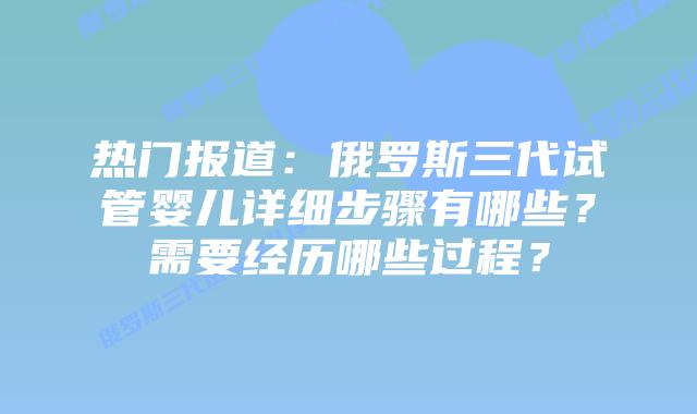 热门报道：俄罗斯三代试管婴儿详细步骤有哪些？需要经历哪些过程？