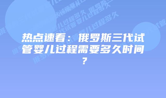 热点速看:俄罗斯三代试管婴儿过程需要多久时间?