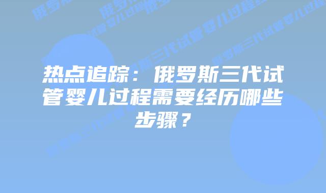 热点追踪:俄罗斯三代试管婴儿过程需要经历哪些步骤?