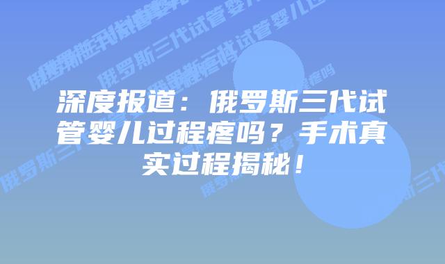 深度报道：俄罗斯三代试管婴儿过程疼吗？手术真实过程揭秘！