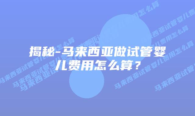 揭秘-马来西亚做试管婴儿费用怎么算?