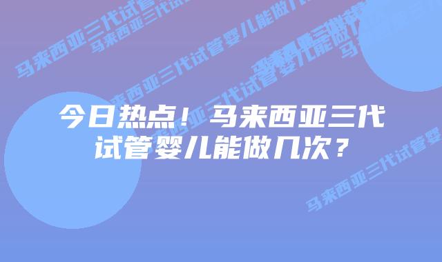今日热点!马来西亚三代试管婴儿能做几次?