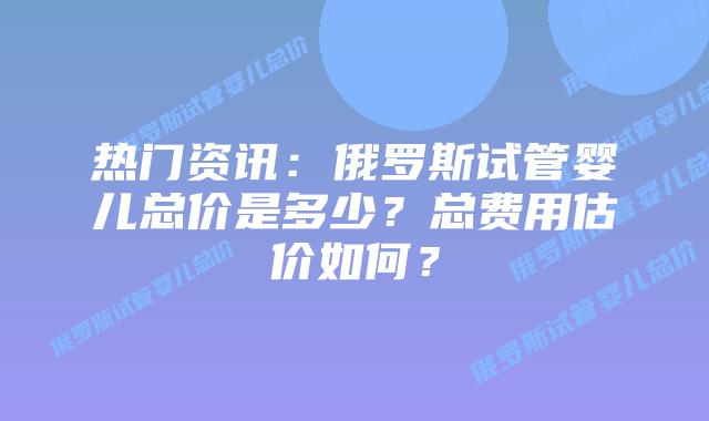 热门资讯:俄罗斯试管婴儿总价是多少?总费用估价如何?