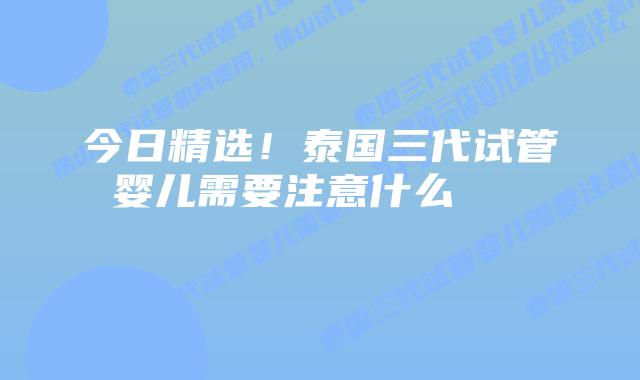 今日精选!泰国三代试管婴儿需要注意什么