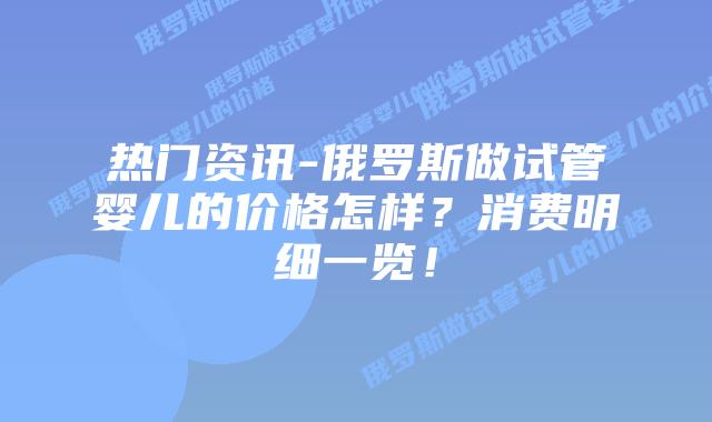 热门资讯-俄罗斯做试管婴儿的价格怎样?消费明细一览!