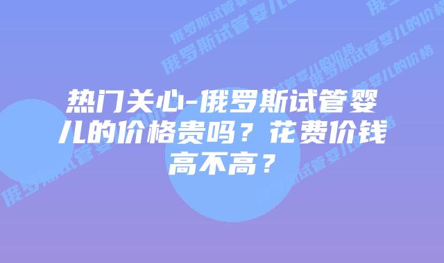 热门关心-俄罗斯试管婴儿的价格贵吗?花费价钱高不高?