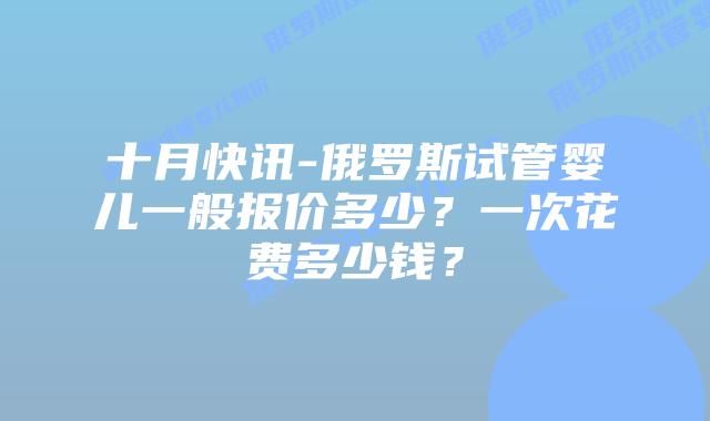 十月快讯-俄罗斯试管婴儿一般报价多少?一次花费多少钱?