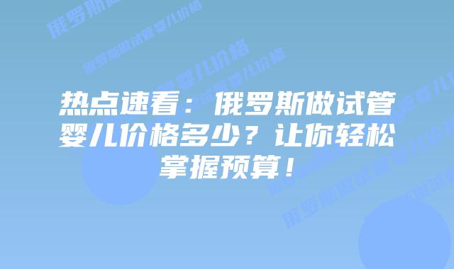 热点速看:俄罗斯做试管婴儿价格多少?让你轻松掌握预算!