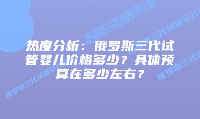 热度分析:俄罗斯三代试管婴儿价格多少?具体预算在多少左右?