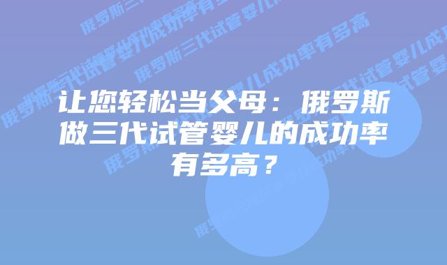 让您轻松当父母:俄罗斯做三代试管婴儿的成功率有多高?