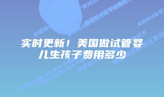 实时更新！美国做试管婴儿生孩子费用多少