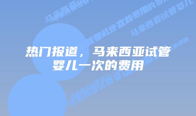 热门报道,马来西亚试管婴儿一次的费用