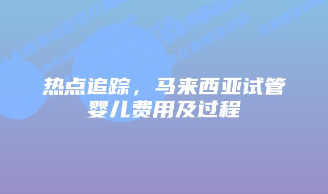 热点追踪,马来西亚试管婴儿费用及过程