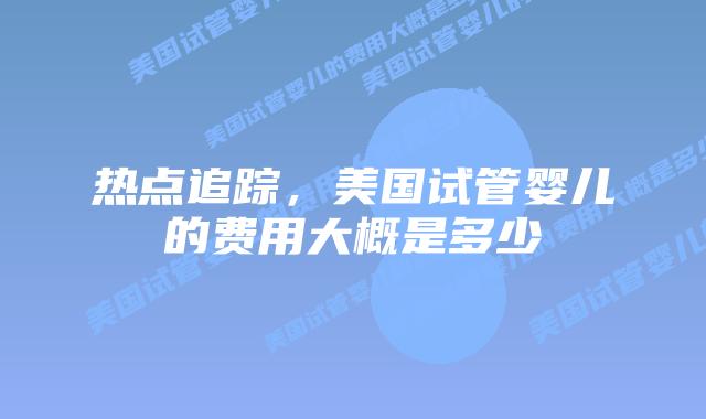 热点追踪，美国试管婴儿的费用大概是多少